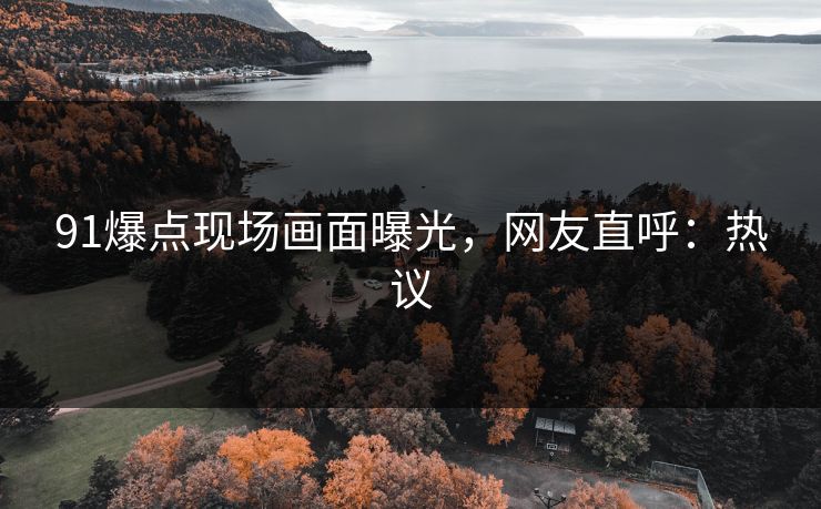 91爆点现场画面曝光，网友直呼：热议