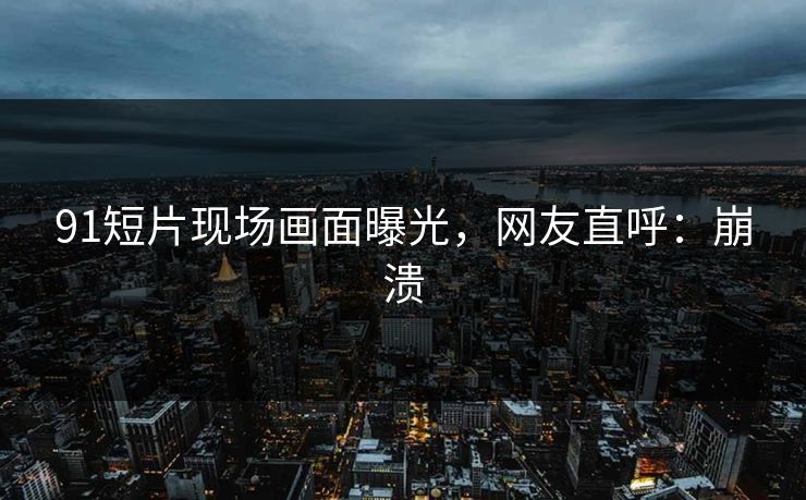 91短片现场画面曝光，网友直呼：崩溃