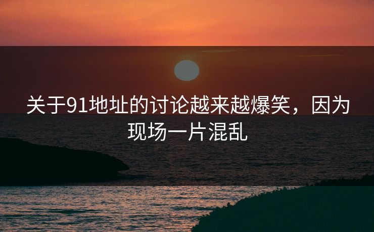 关于91地址的讨论越来越爆笑，因为现场一片混乱