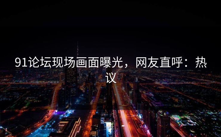 91论坛现场画面曝光，网友直呼：热议