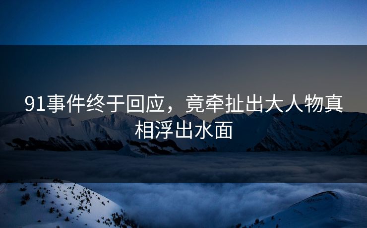 91事件终于回应，竟牵扯出大人物真相浮出水面