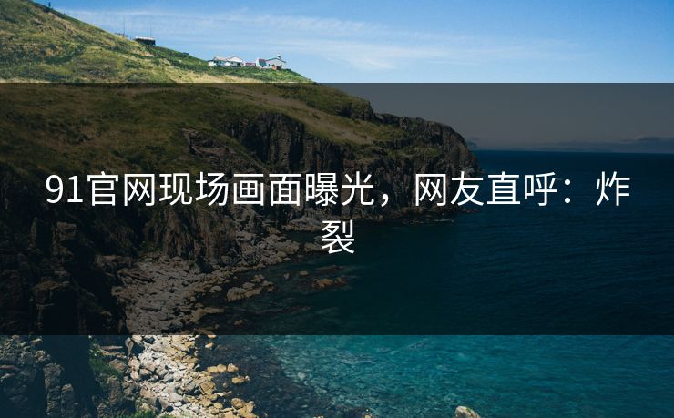91官网现场画面曝光，网友直呼：炸裂