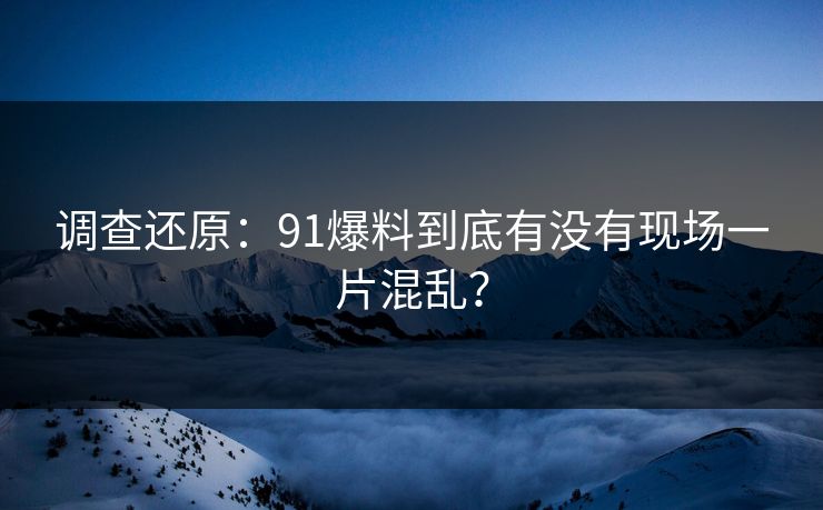调查还原：91爆料到底有没有现场一片混乱？