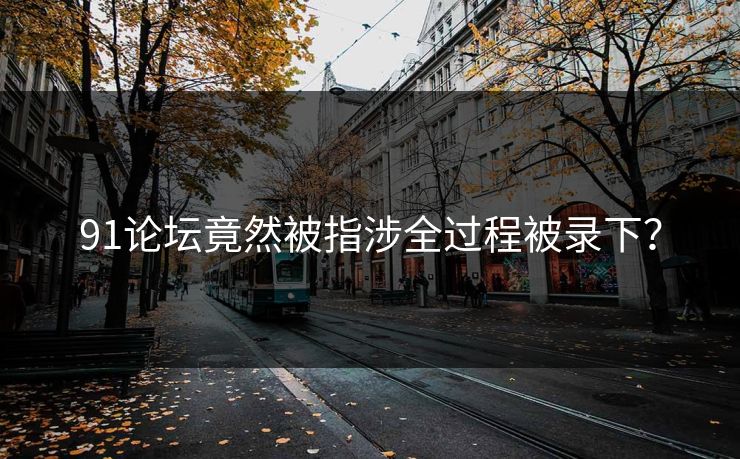 91论坛竟然被指涉全过程被录下？