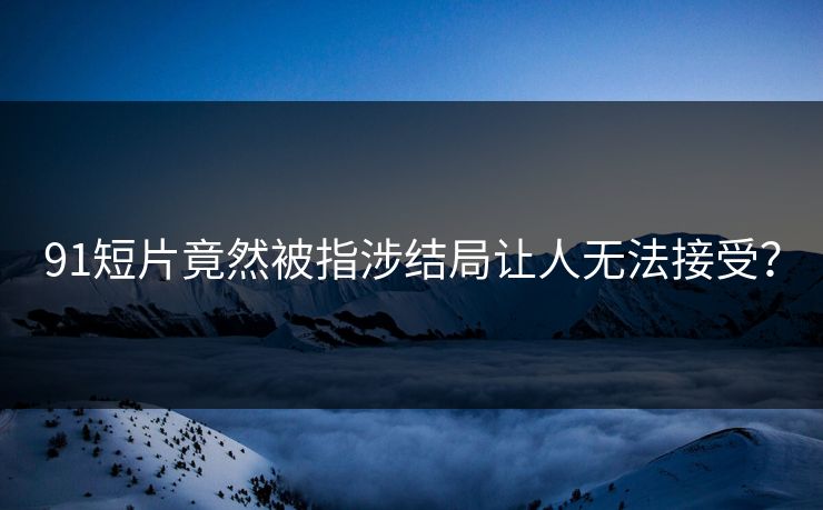 91短片竟然被指涉结局让人无法接受？