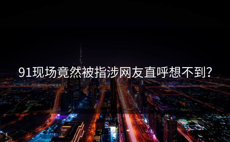 91现场竟然被指涉网友直呼想不到？