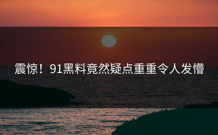 震惊！91黑料竟然疑点重重令人发懵