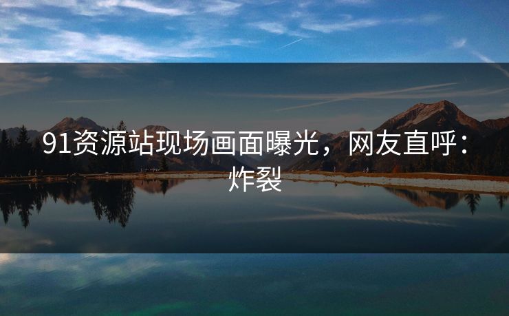 91资源站现场画面曝光，网友直呼：炸裂