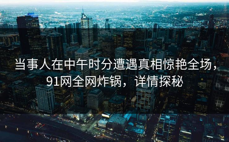当事人在中午时分遭遇真相惊艳全场，91网全网炸锅，详情探秘