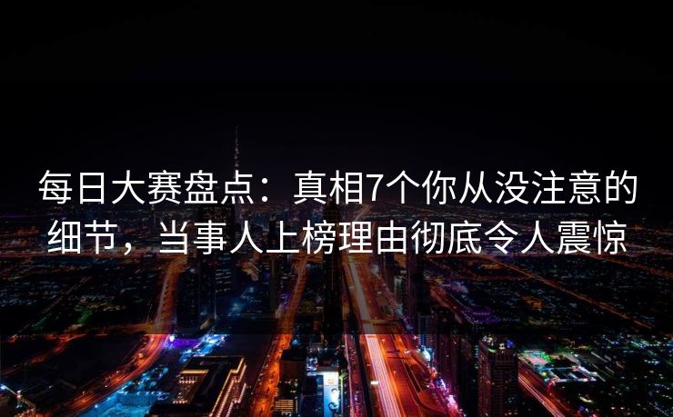 每日大赛盘点：真相7个你从没注意的细节，当事人上榜理由彻底令人震惊