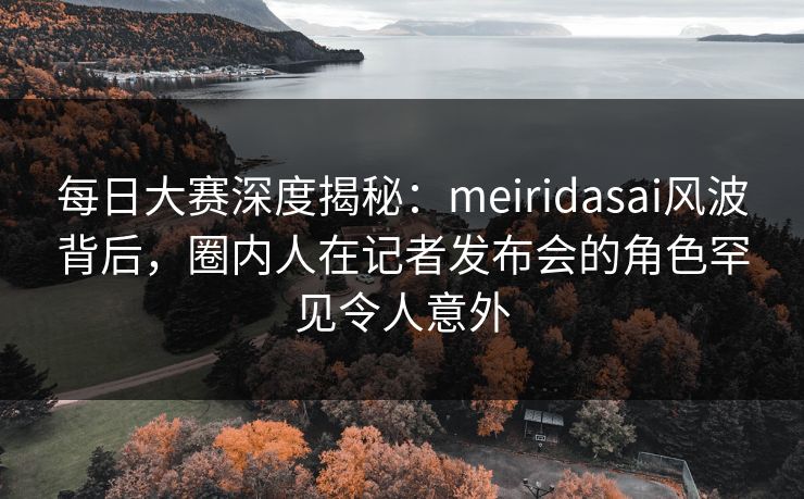 每日大赛深度揭秘：meiridasai风波背后，圈内人在记者发布会的角色罕见令人意外