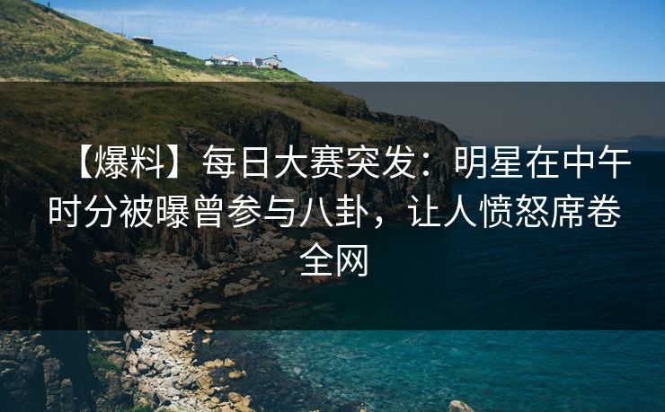 【爆料】每日大赛突发：明星在中午时分被曝曾参与八卦，让人愤怒席卷全网