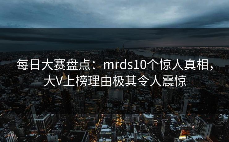 每日大赛盘点：mrds10个惊人真相，大V上榜理由极其令人震惊