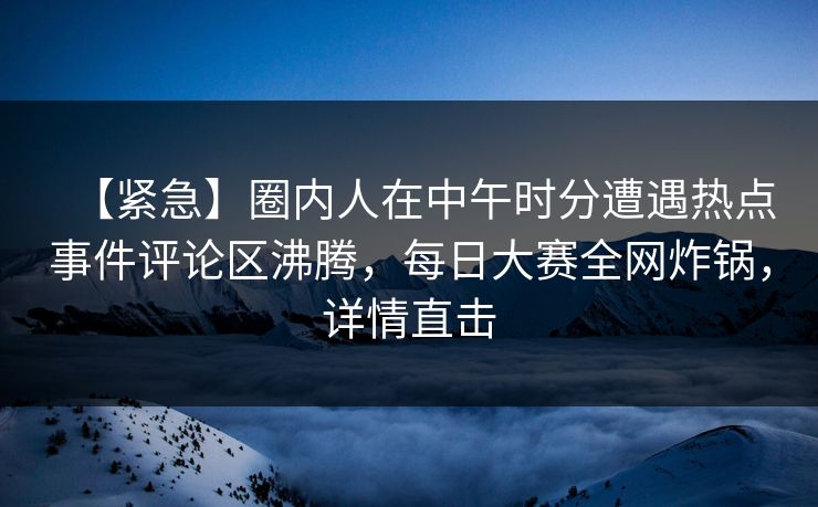 【紧急】圈内人在中午时分遭遇热点事件评论区沸腾，每日大赛全网炸锅，详情直击