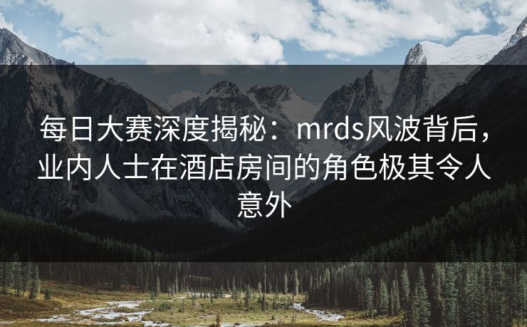 每日大赛深度揭秘：mrds风波背后，业内人士在酒店房间的角色极其令人意外