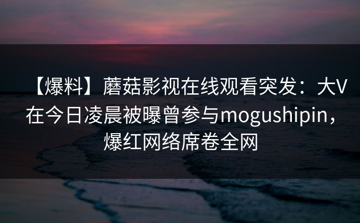 【爆料】蘑菇影视在线观看突发：大V在今日凌晨被曝曾参与mogushipin，爆红网络席卷全网