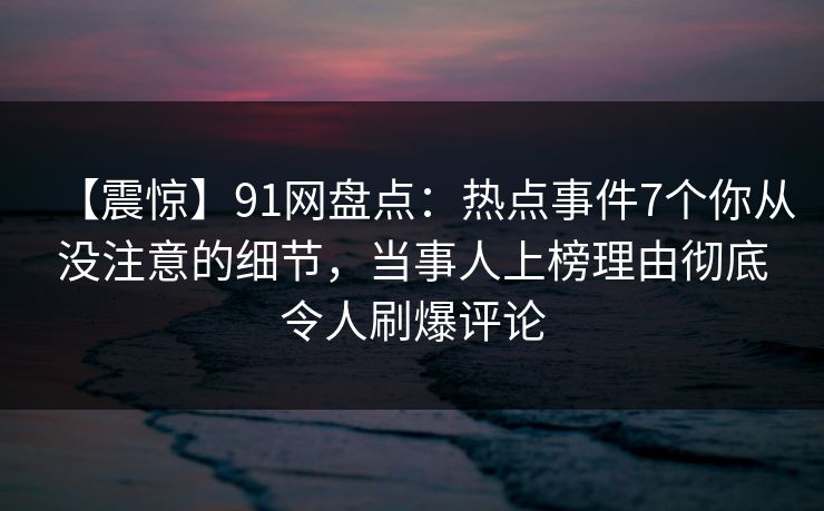 【震惊】91网盘点：热点事件7个你从没注意的细节，当事人上榜理由彻底令人刷爆评论