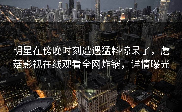 明星在傍晚时刻遭遇猛料惊呆了,蘑菇影视在线观看全网炸锅,详情曝光 明星在傍晚时刻遭遇猛料惊呆了,蘑菇影视在线观看全网炸锅,详情曝光