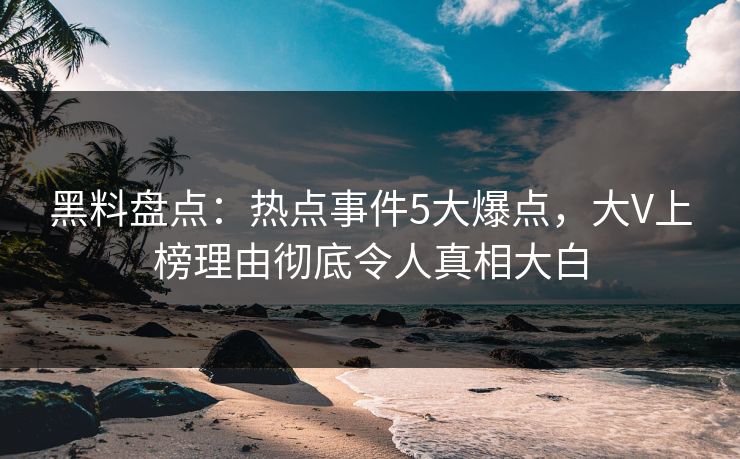 黑料盘点：热点事件5大爆点，大V上榜理由彻底令人真相大白