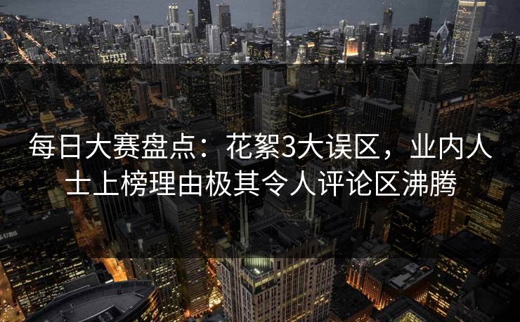 每日大赛盘点:花絮3大误区,业内人士上榜理由极其令人评论区沸腾 每日大赛盘点:花絮3大误区,业内人士上榜理由极其令人评论区沸腾