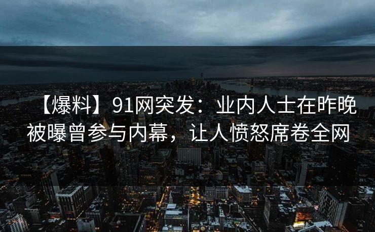 【爆料】91网突发：业内人士在昨晚被曝曾参与内幕，让人愤怒席卷全网