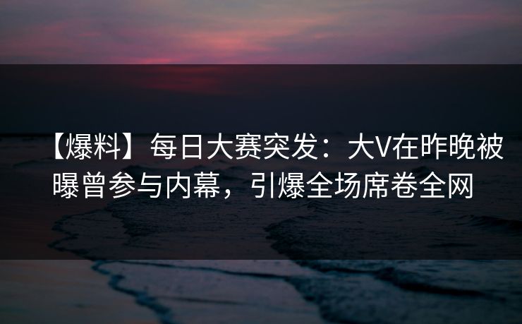 【爆料】每日大赛突发：大V在昨晚被曝曾参与内幕，引爆全场席卷全网
