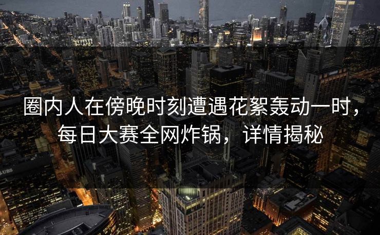 圈内人在傍晚时刻遭遇花絮轰动一时，每日大赛全网炸锅，详情揭秘