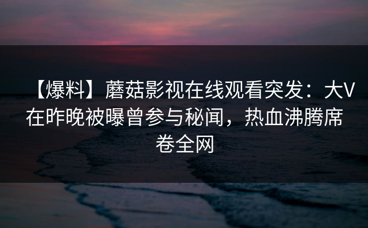 【爆料】蘑菇影视在线观看突发：大V在昨晚被曝曾参与秘闻，热血沸腾席卷全网