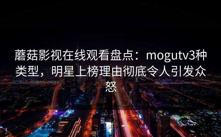蘑菇影视在线观看盘点：mogutv3种类型，明星上榜理由彻底令人引发众怒