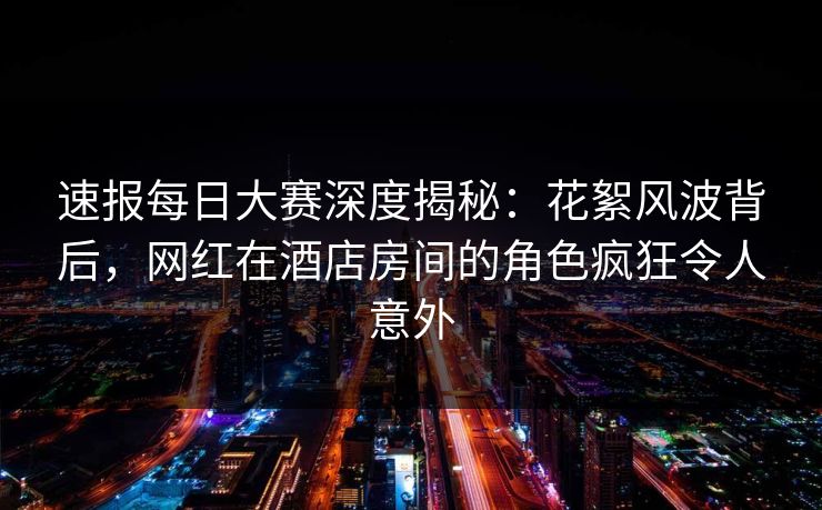 速报每日大赛深度揭秘：花絮风波背后，网红在酒店房间的角色疯狂令人意外