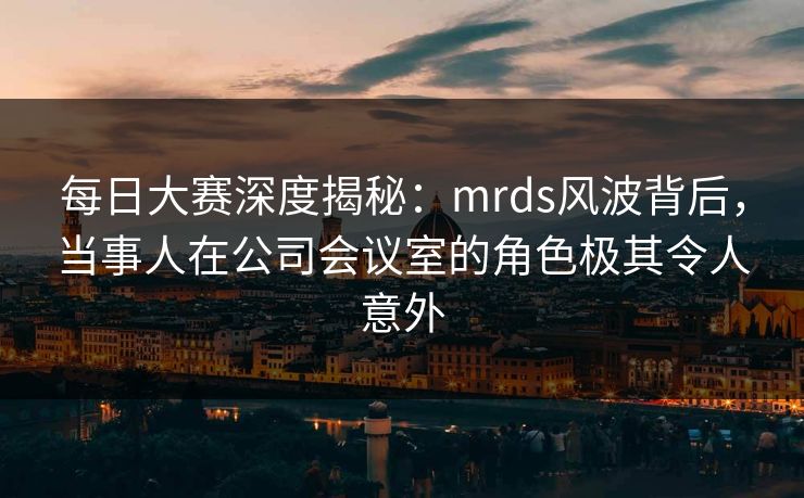每日大赛深度揭秘：mrds风波背后，当事人在公司会议室的角色极其令人意外