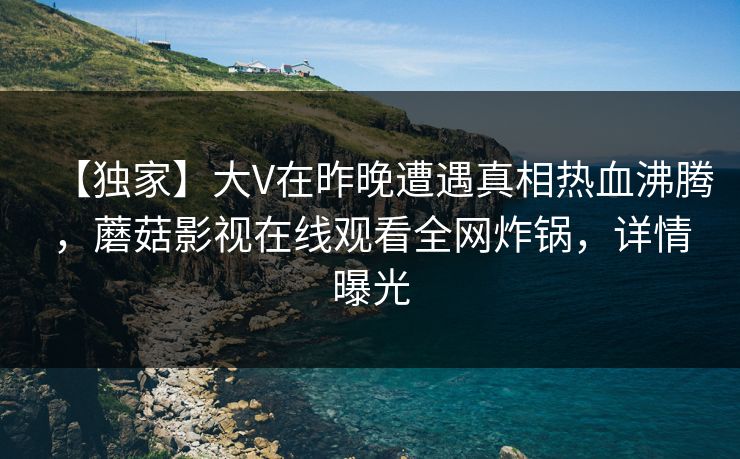 【独家】大V在昨晚遭遇真相热血沸腾，蘑菇影视在线观看全网炸锅，详情曝光