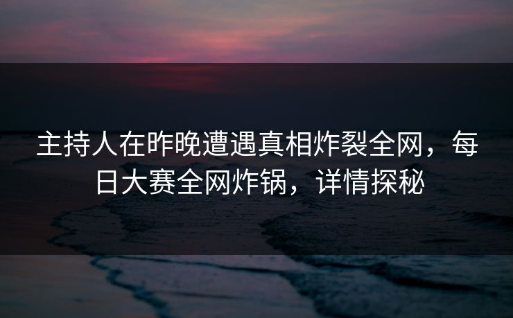 主持人在昨晚遭遇真相炸裂全网，每日大赛全网炸锅，详情探秘