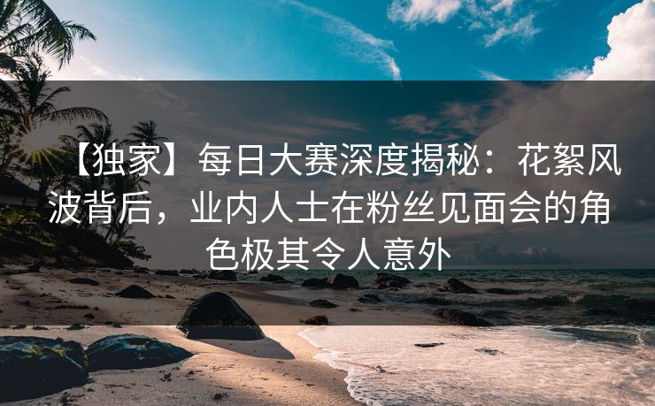 【独家】每日大赛深度揭秘：花絮风波背后，业内人士在粉丝见面会的角色极其令人意外