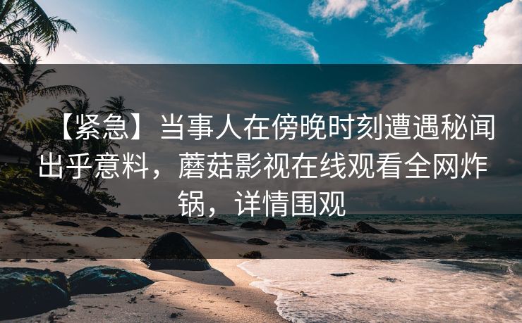 【紧急】当事人在傍晚时刻遭遇秘闻出乎意料，蘑菇影视在线观看全网炸锅，详情围观