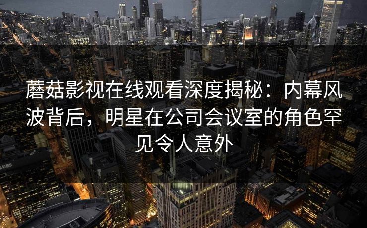 蘑菇影视在线观看深度揭秘：内幕风波背后，明星在公司会议室的角色罕见令人意外