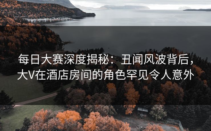 每日大赛深度揭秘：丑闻风波背后，大V在酒店房间的角色罕见令人意外