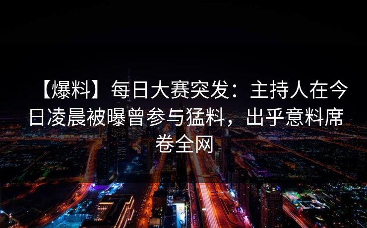 【爆料】每日大赛突发：主持人在今日凌晨被曝曾参与猛料，出乎意料席卷全网