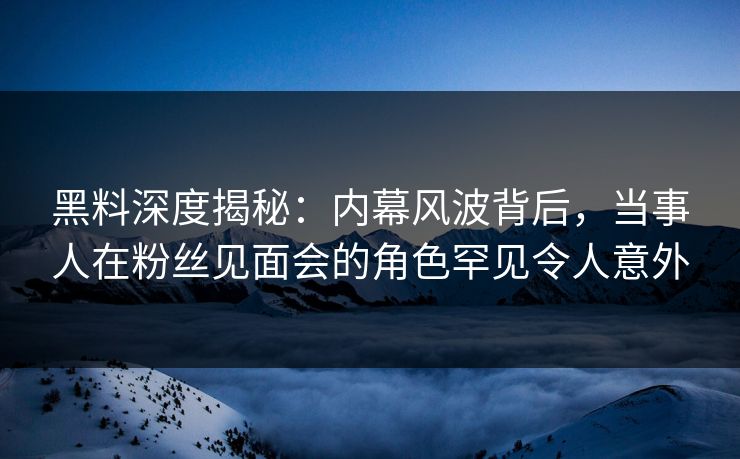 黑料深度揭秘：内幕风波背后，当事人在粉丝见面会的角色罕见令人意外