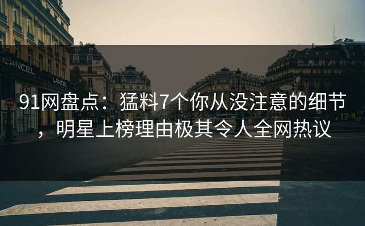 91网盘点：猛料7个你从没注意的细节，明星上榜理由极其令人全网热议