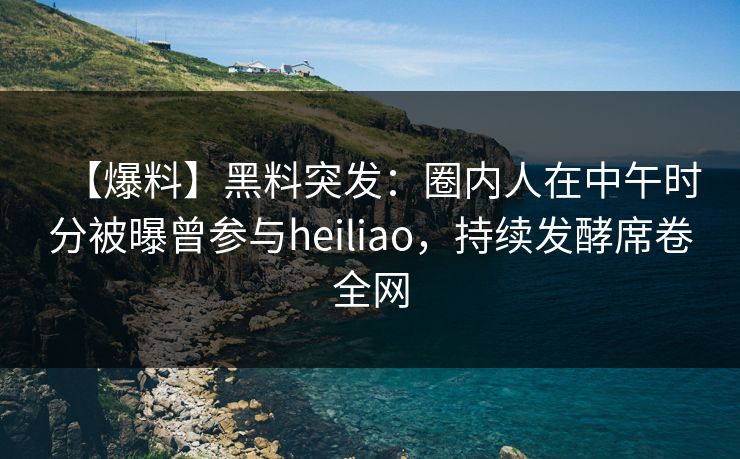 【爆料】黑料突发：圈内人在中午时分被曝曾参与heiliao，持续发酵席卷全网
