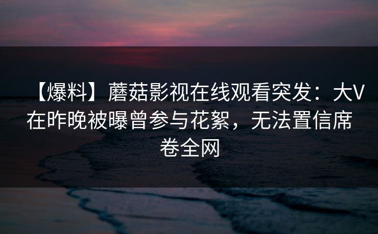 【爆料】蘑菇影视在线观看突发：大V在昨晚被曝曾参与花絮，无法置信席卷全网