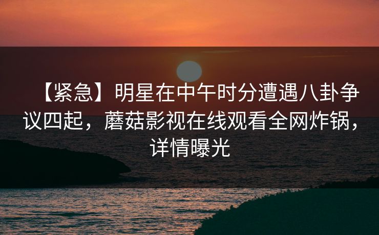 【紧急】明星在中午时分遭遇八卦争议四起，蘑菇影视在线观看全网炸锅，详情曝光