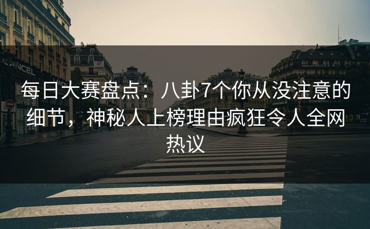 每日大赛盘点：八卦7个你从没注意的细节，神秘人上榜理由疯狂令人全网热议