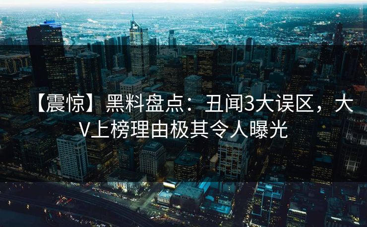 【震惊】黑料盘点：丑闻3大误区，大V上榜理由极其令人曝光