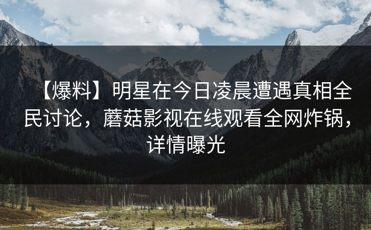 【爆料】明星在今日凌晨遭遇真相全民讨论，蘑菇影视在线观看全网炸锅，详情曝光