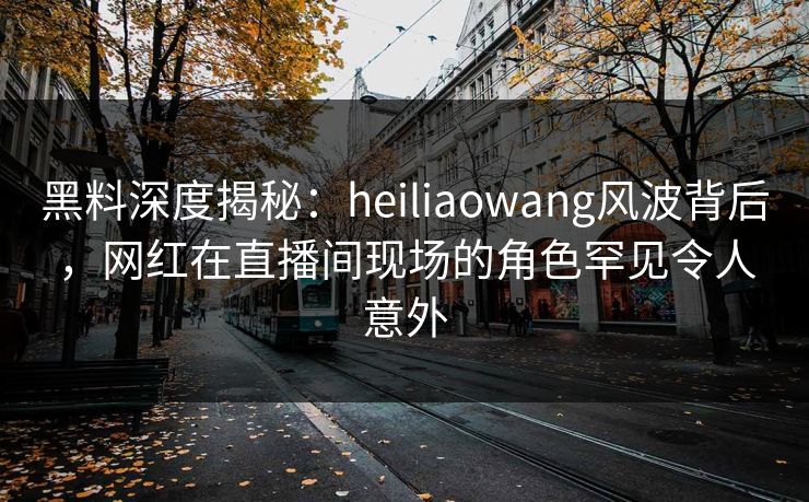 黑料深度揭秘：heiliaowang风波背后，网红在直播间现场的角色罕见令人意外