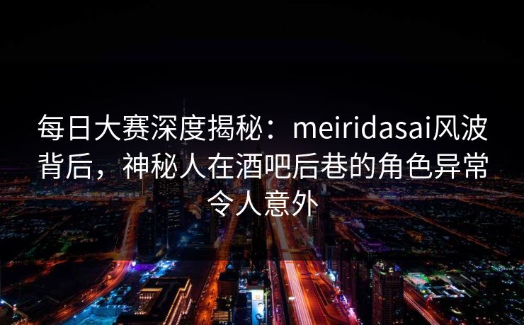 每日大赛深度揭秘:meiridasai风波背后,神秘人在酒吧后巷的角色异常令人意外 每日大赛深度揭秘:meiridasai风波背后,神秘人在酒吧后巷的角色异常令人意外