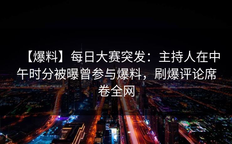 【爆料】每日大赛突发：主持人在中午时分被曝曾参与爆料，刷爆评论席卷全网