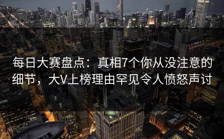 每日大赛盘点:真相7个你从没注意的细节,大V上榜理由罕见令人愤怒声讨 每日大赛盘点:真相7个你从没注意的细节,大V上榜理由罕见令人愤怒声讨